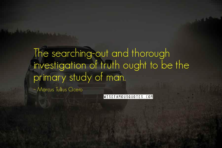 Marcus Tullius Cicero Quotes: The searching-out and thorough investigation of truth ought to be the primary study of man.