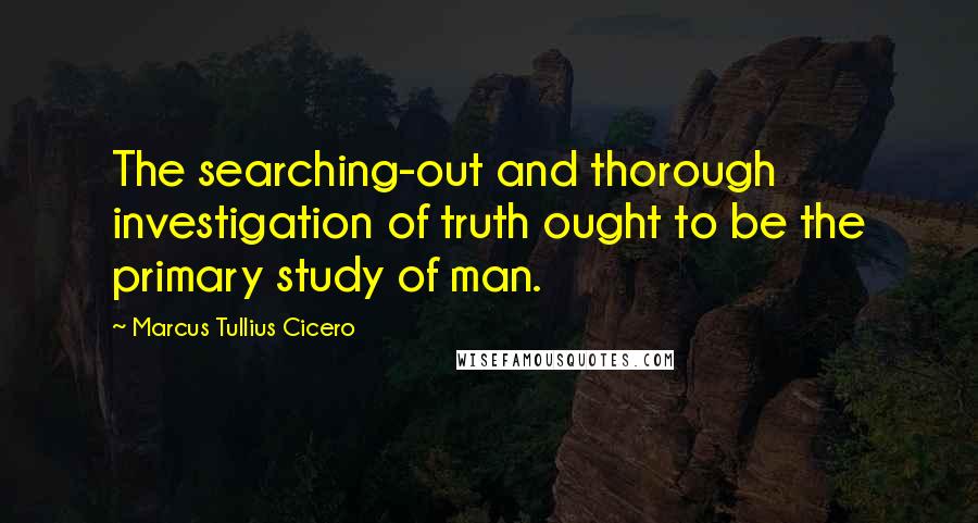 Marcus Tullius Cicero Quotes: The searching-out and thorough investigation of truth ought to be the primary study of man.