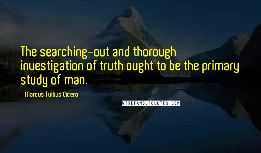 Marcus Tullius Cicero Quotes: The searching-out and thorough investigation of truth ought to be the primary study of man.