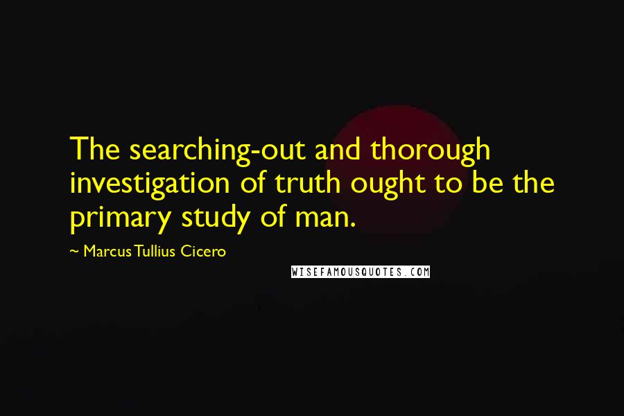 Marcus Tullius Cicero Quotes: The searching-out and thorough investigation of truth ought to be the primary study of man.