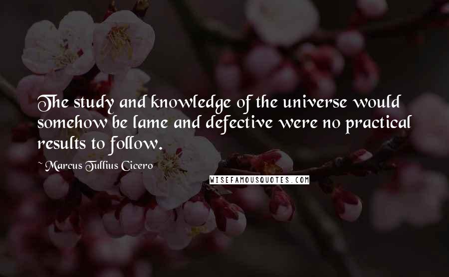 Marcus Tullius Cicero Quotes: The study and knowledge of the universe would somehow be lame and defective were no practical results to follow.