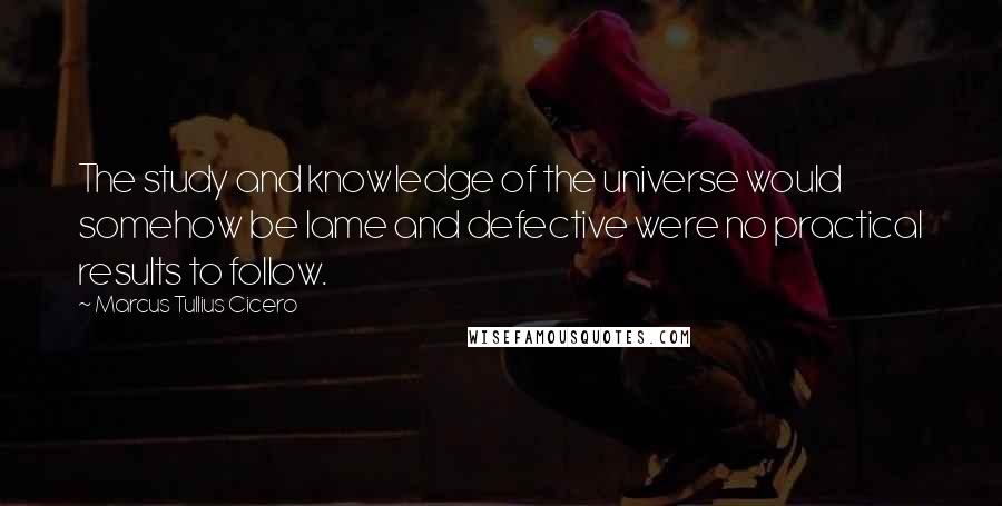 Marcus Tullius Cicero Quotes: The study and knowledge of the universe would somehow be lame and defective were no practical results to follow.