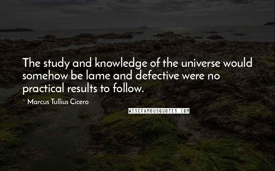 Marcus Tullius Cicero Quotes: The study and knowledge of the universe would somehow be lame and defective were no practical results to follow.