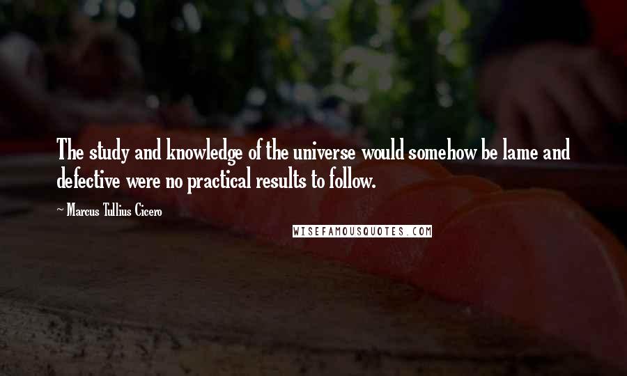 Marcus Tullius Cicero Quotes: The study and knowledge of the universe would somehow be lame and defective were no practical results to follow.