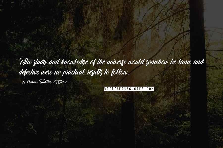 Marcus Tullius Cicero Quotes: The study and knowledge of the universe would somehow be lame and defective were no practical results to follow.