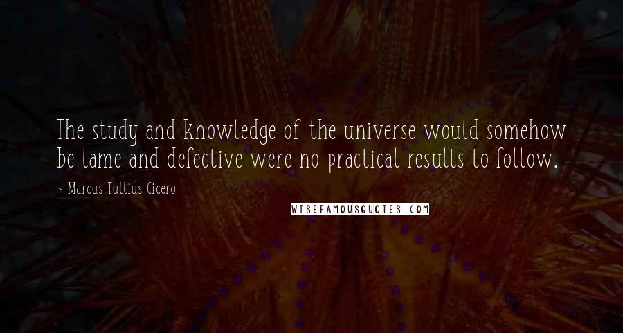 Marcus Tullius Cicero Quotes: The study and knowledge of the universe would somehow be lame and defective were no practical results to follow.