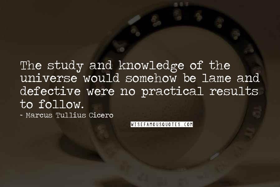 Marcus Tullius Cicero Quotes: The study and knowledge of the universe would somehow be lame and defective were no practical results to follow.