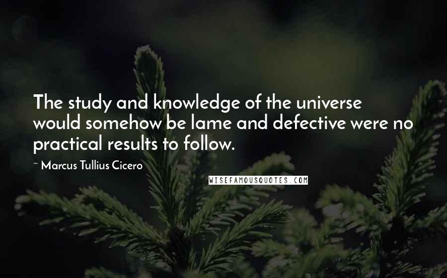 Marcus Tullius Cicero Quotes: The study and knowledge of the universe would somehow be lame and defective were no practical results to follow.