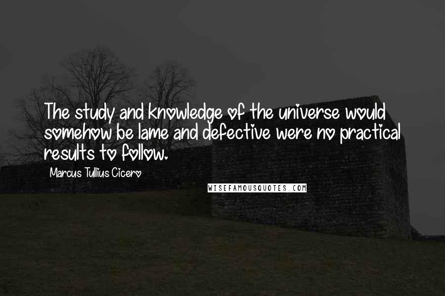 Marcus Tullius Cicero Quotes: The study and knowledge of the universe would somehow be lame and defective were no practical results to follow.