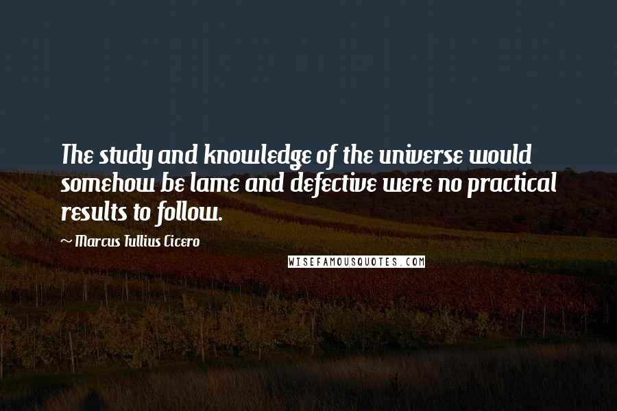 Marcus Tullius Cicero Quotes: The study and knowledge of the universe would somehow be lame and defective were no practical results to follow.