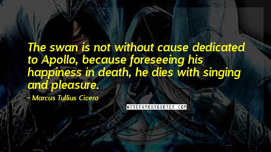 Marcus Tullius Cicero Quotes: The swan is not without cause dedicated to Apollo, because foreseeing his happiness in death, he dies with singing and pleasure.