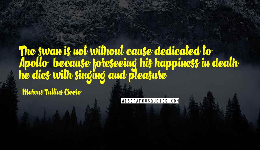 Marcus Tullius Cicero Quotes: The swan is not without cause dedicated to Apollo, because foreseeing his happiness in death, he dies with singing and pleasure.