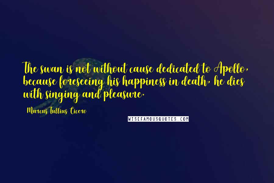 Marcus Tullius Cicero Quotes: The swan is not without cause dedicated to Apollo, because foreseeing his happiness in death, he dies with singing and pleasure.