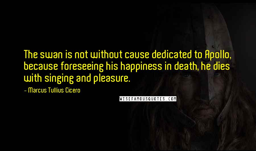 Marcus Tullius Cicero Quotes: The swan is not without cause dedicated to Apollo, because foreseeing his happiness in death, he dies with singing and pleasure.