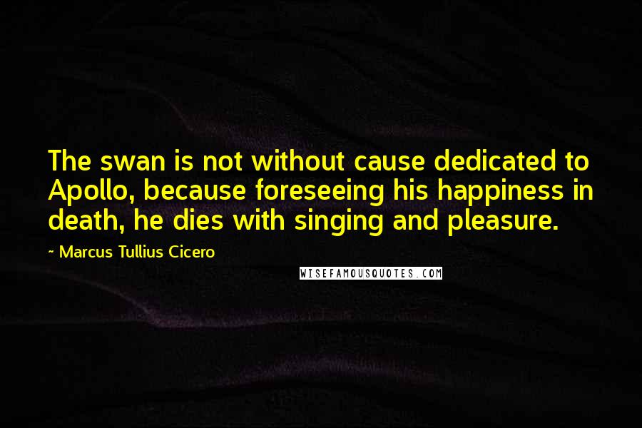 Marcus Tullius Cicero Quotes: The swan is not without cause dedicated to Apollo, because foreseeing his happiness in death, he dies with singing and pleasure.