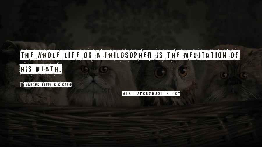 Marcus Tullius Cicero Quotes: The whole life of a philosopher is the meditation of his death.