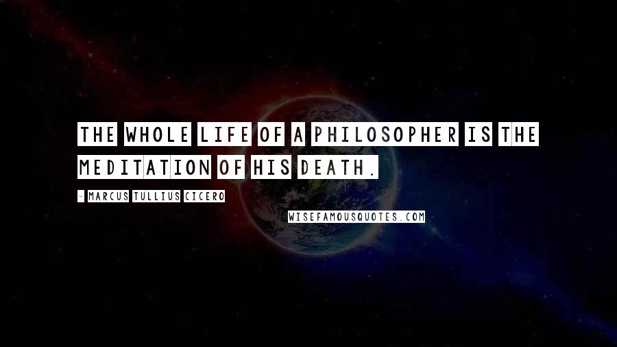 Marcus Tullius Cicero Quotes: The whole life of a philosopher is the meditation of his death.