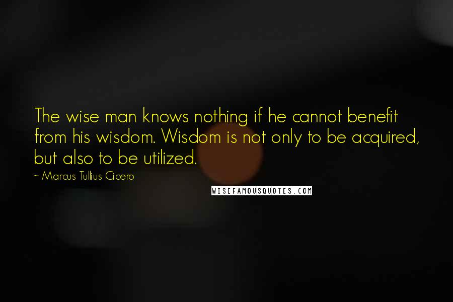 Marcus Tullius Cicero Quotes: The wise man knows nothing if he cannot benefit from his wisdom. Wisdom is not only to be acquired, but also to be utilized.