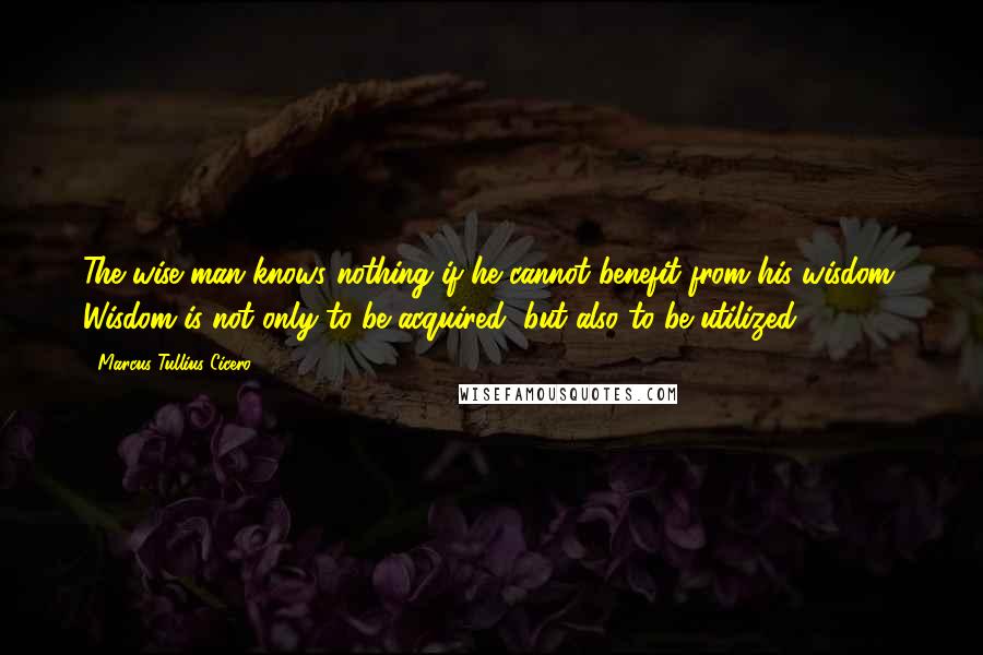 Marcus Tullius Cicero Quotes: The wise man knows nothing if he cannot benefit from his wisdom. Wisdom is not only to be acquired, but also to be utilized.