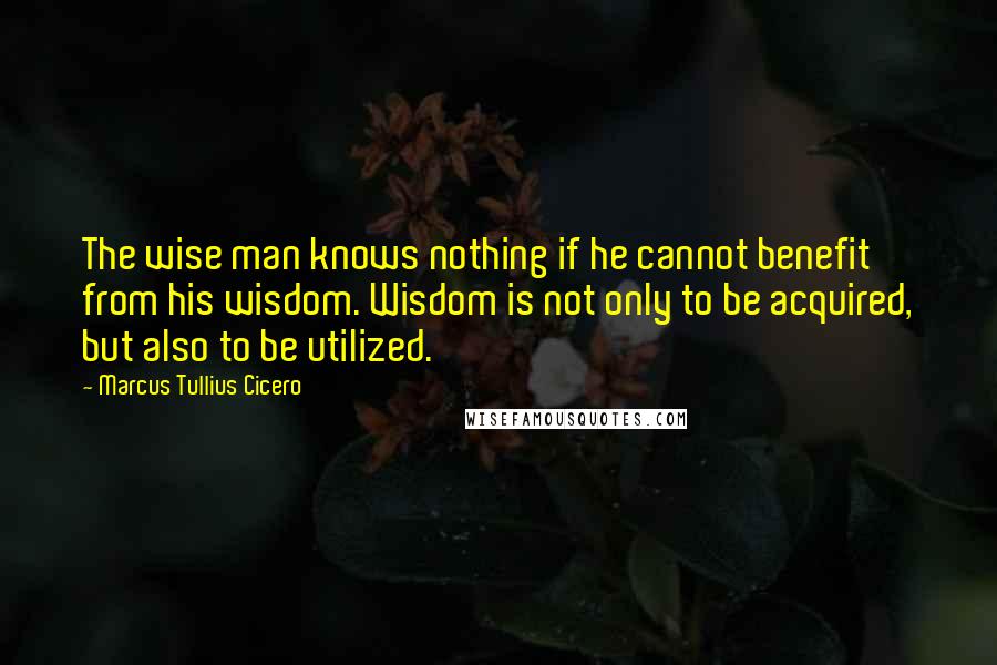 Marcus Tullius Cicero Quotes: The wise man knows nothing if he cannot benefit from his wisdom. Wisdom is not only to be acquired, but also to be utilized.