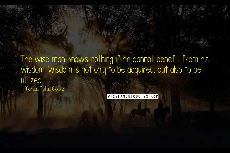 Marcus Tullius Cicero Quotes: The wise man knows nothing if he cannot benefit from his wisdom. Wisdom is not only to be acquired, but also to be utilized.