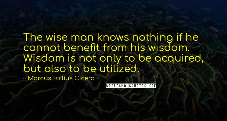 Marcus Tullius Cicero Quotes: The wise man knows nothing if he cannot benefit from his wisdom. Wisdom is not only to be acquired, but also to be utilized.