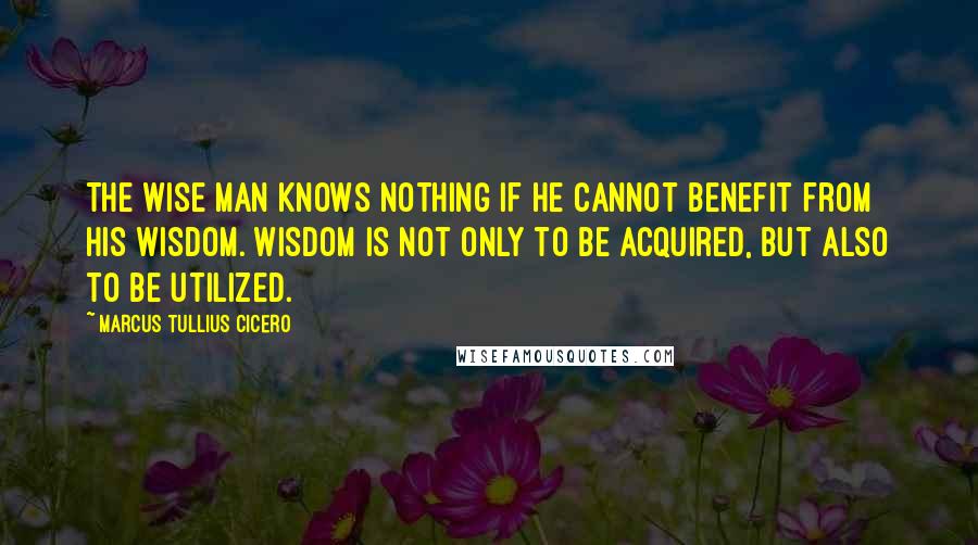 Marcus Tullius Cicero Quotes: The wise man knows nothing if he cannot benefit from his wisdom. Wisdom is not only to be acquired, but also to be utilized.