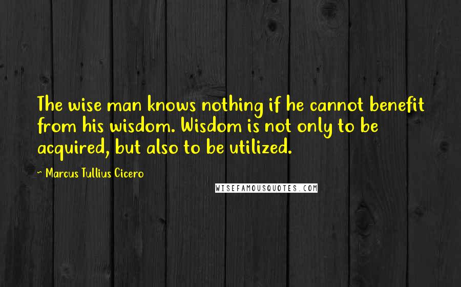 Marcus Tullius Cicero Quotes: The wise man knows nothing if he cannot benefit from his wisdom. Wisdom is not only to be acquired, but also to be utilized.