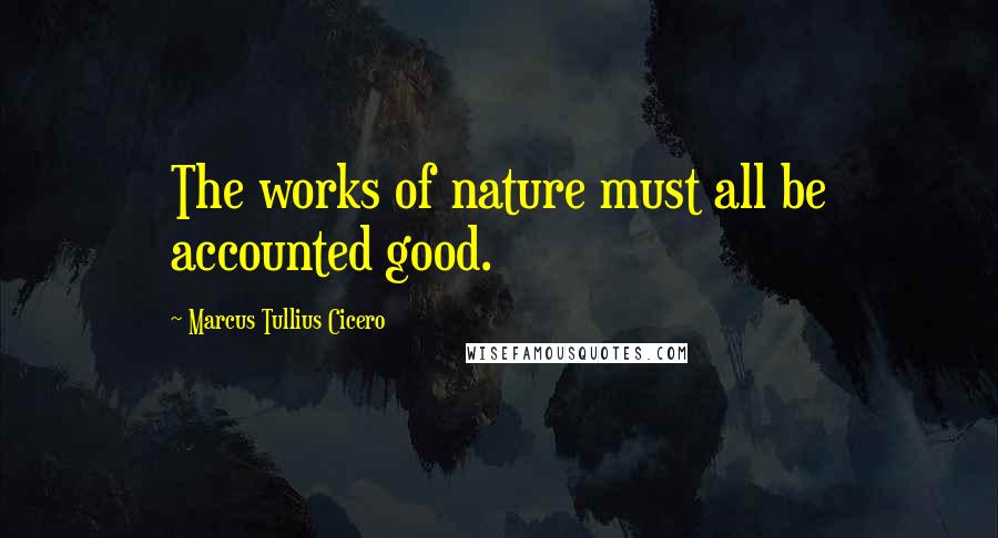 Marcus Tullius Cicero Quotes: The works of nature must all be accounted good.