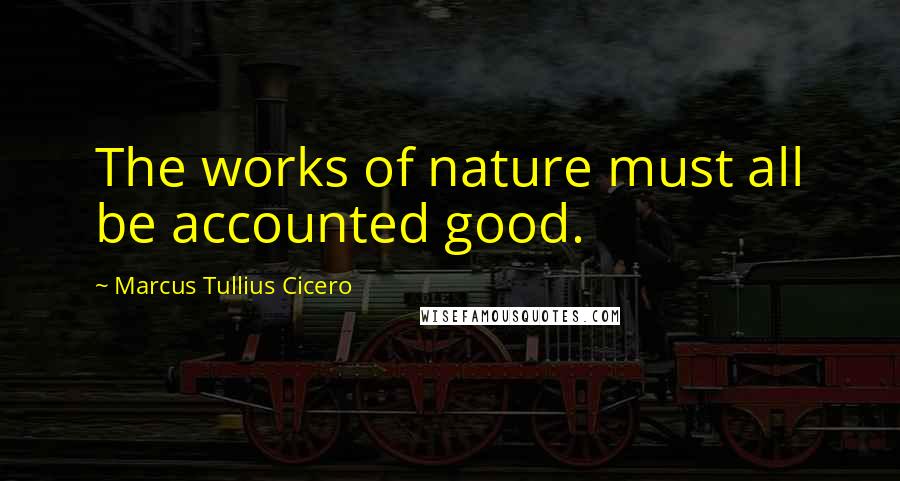 Marcus Tullius Cicero Quotes: The works of nature must all be accounted good.