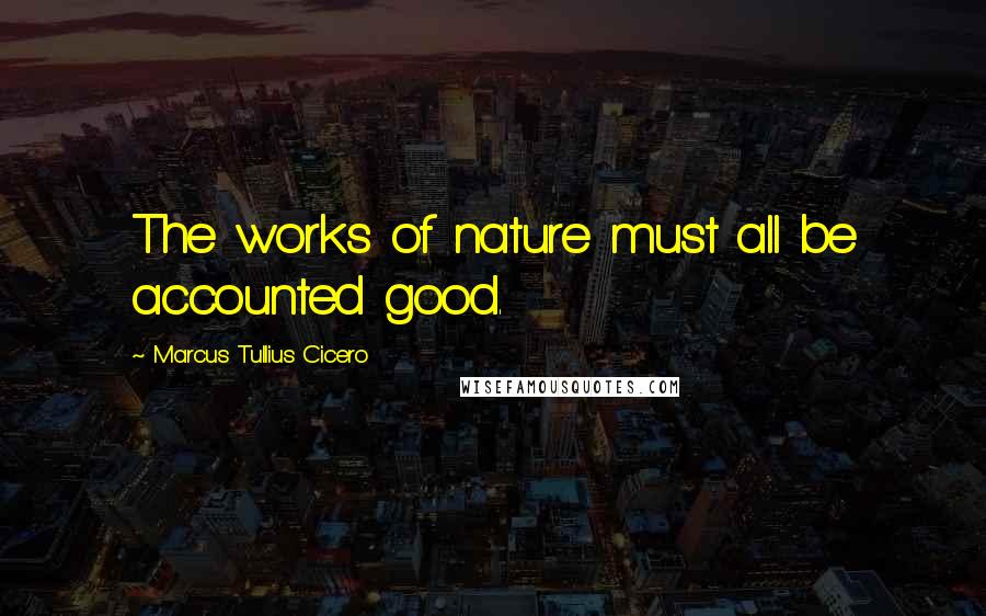 Marcus Tullius Cicero Quotes: The works of nature must all be accounted good.