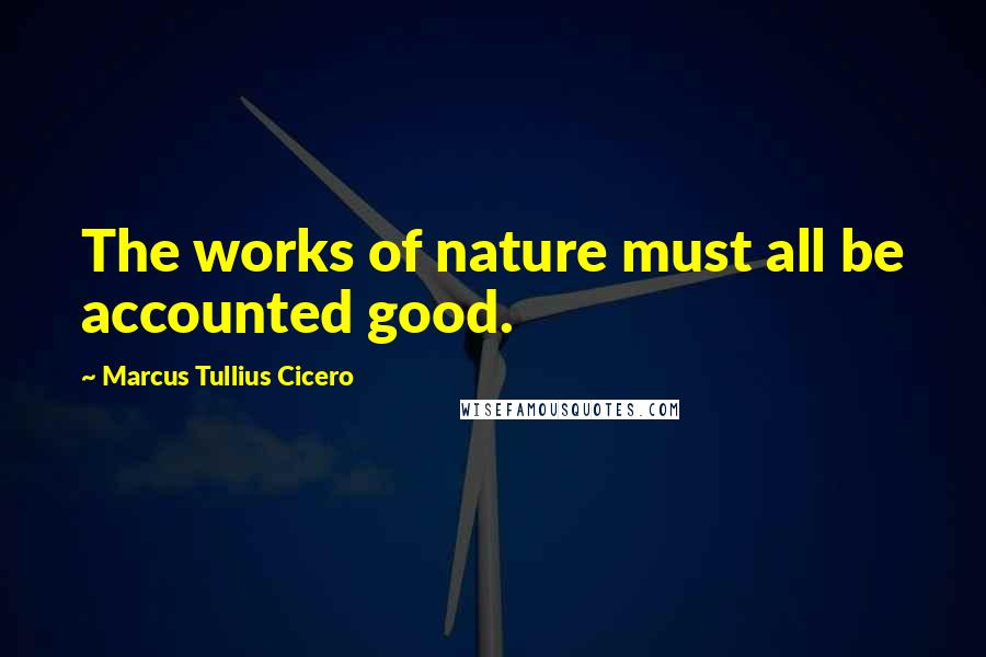 Marcus Tullius Cicero Quotes: The works of nature must all be accounted good.