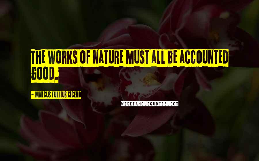 Marcus Tullius Cicero Quotes: The works of nature must all be accounted good.