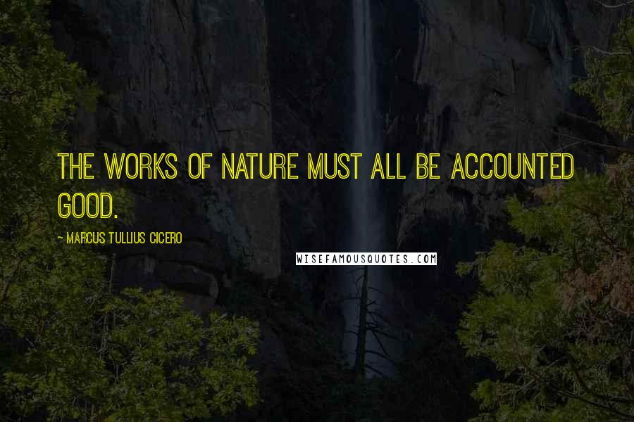 Marcus Tullius Cicero Quotes: The works of nature must all be accounted good.