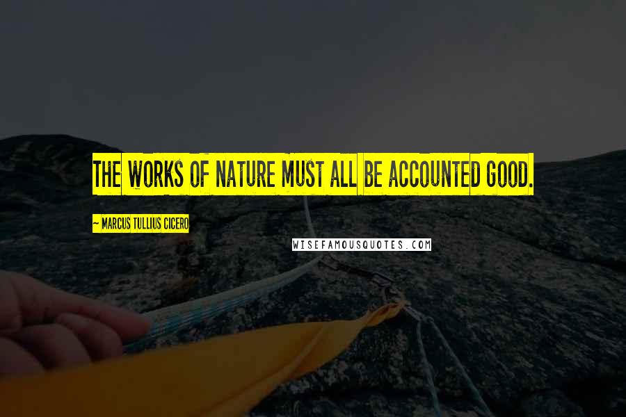 Marcus Tullius Cicero Quotes: The works of nature must all be accounted good.