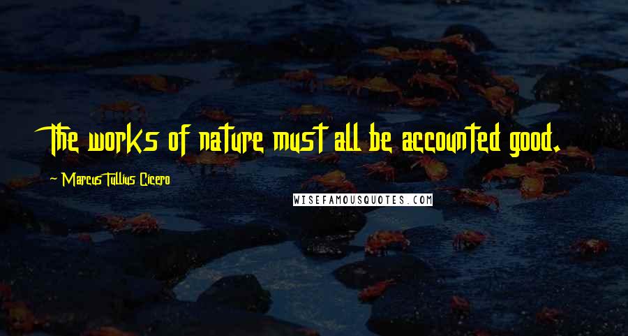 Marcus Tullius Cicero Quotes: The works of nature must all be accounted good.