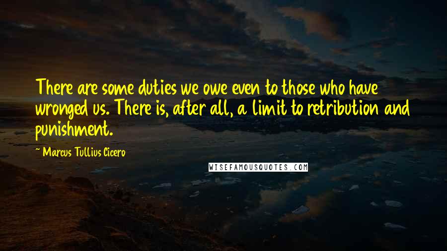 Marcus Tullius Cicero Quotes: There are some duties we owe even to those who have wronged us. There is, after all, a limit to retribution and punishment.