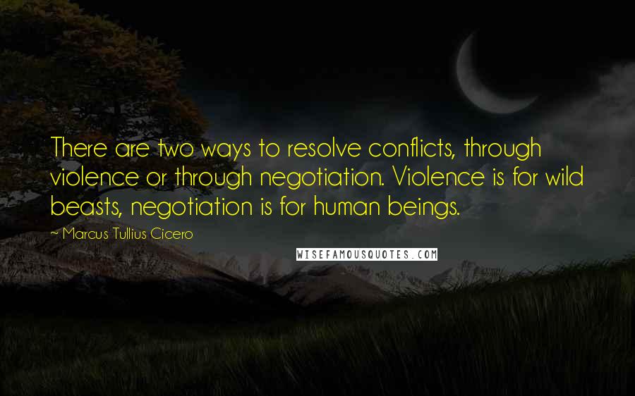 Marcus Tullius Cicero Quotes: There are two ways to resolve conflicts, through violence or through negotiation. Violence is for wild beasts, negotiation is for human beings.