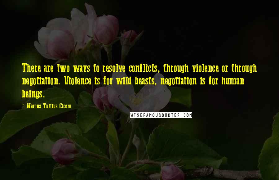 Marcus Tullius Cicero Quotes: There are two ways to resolve conflicts, through violence or through negotiation. Violence is for wild beasts, negotiation is for human beings.