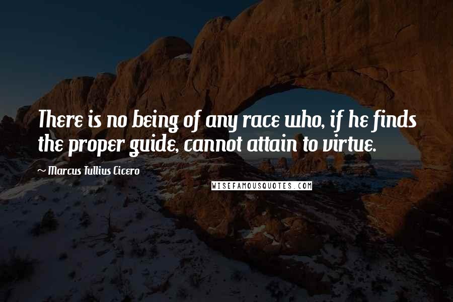 Marcus Tullius Cicero Quotes: There is no being of any race who, if he finds the proper guide, cannot attain to virtue.