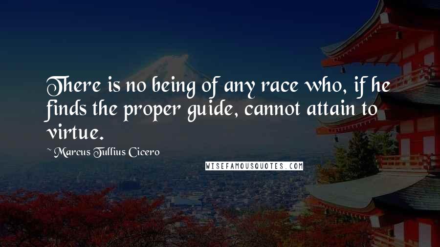 Marcus Tullius Cicero Quotes: There is no being of any race who, if he finds the proper guide, cannot attain to virtue.