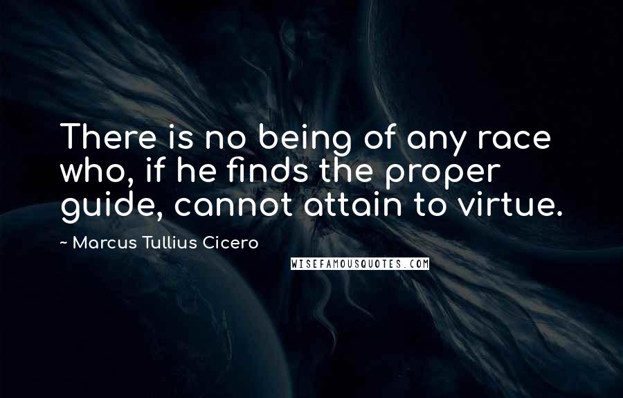 Marcus Tullius Cicero Quotes: There is no being of any race who, if he finds the proper guide, cannot attain to virtue.