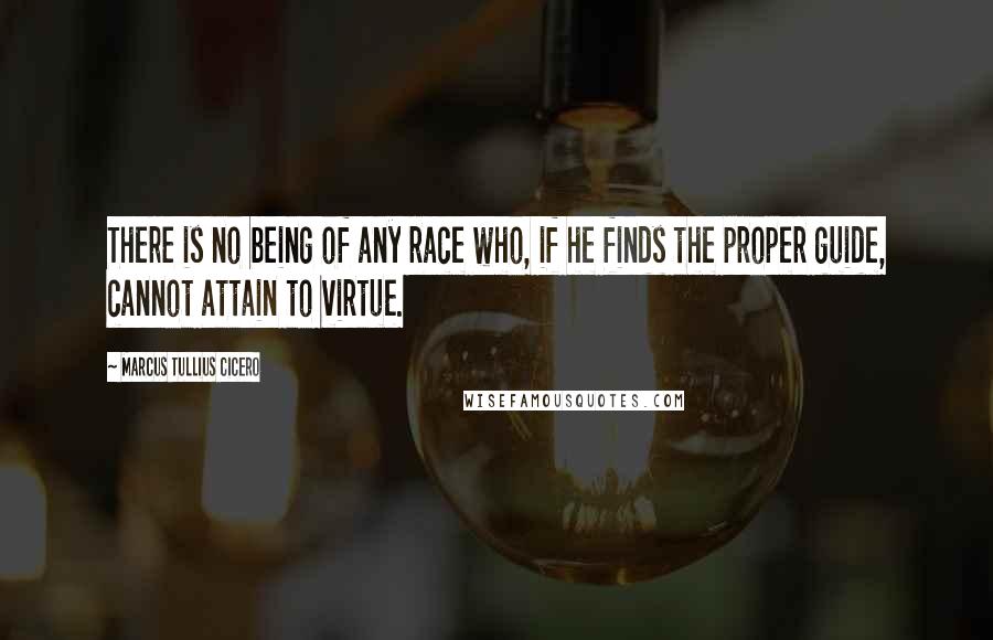 Marcus Tullius Cicero Quotes: There is no being of any race who, if he finds the proper guide, cannot attain to virtue.