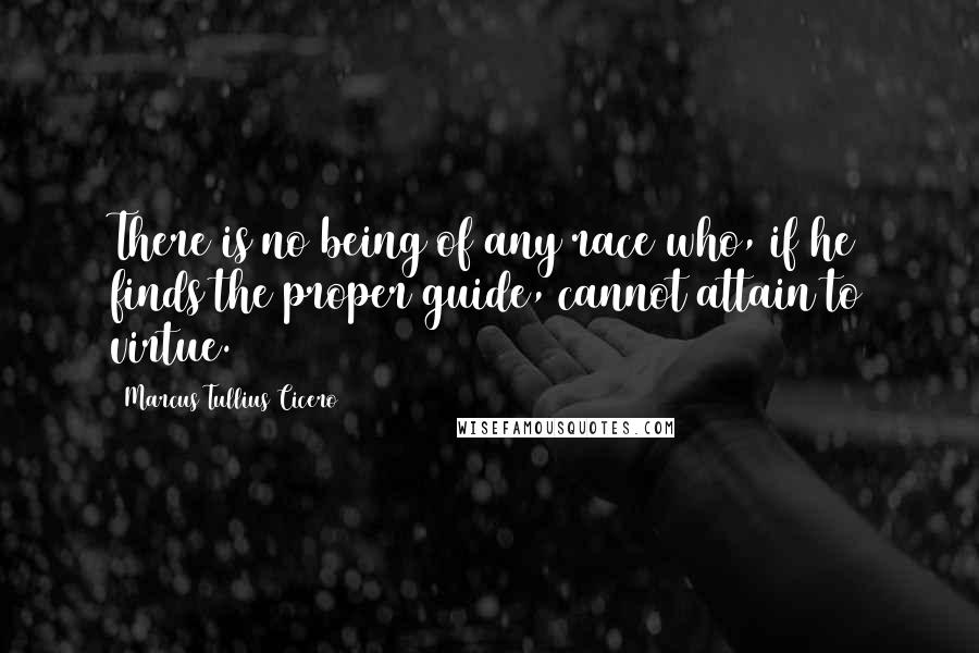 Marcus Tullius Cicero Quotes: There is no being of any race who, if he finds the proper guide, cannot attain to virtue.