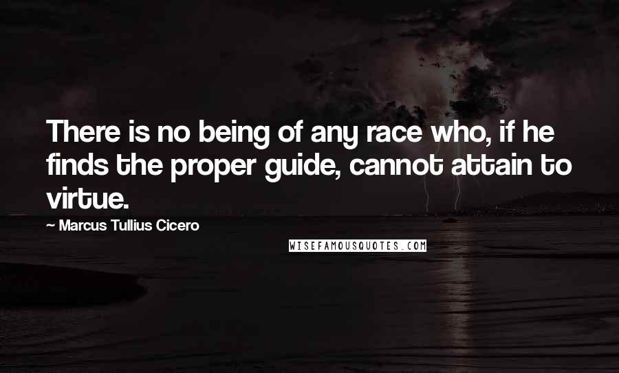 Marcus Tullius Cicero Quotes: There is no being of any race who, if he finds the proper guide, cannot attain to virtue.