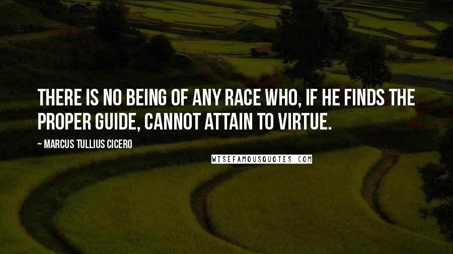 Marcus Tullius Cicero Quotes: There is no being of any race who, if he finds the proper guide, cannot attain to virtue.