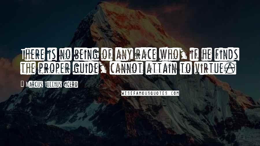 Marcus Tullius Cicero Quotes: There is no being of any race who, if he finds the proper guide, cannot attain to virtue.