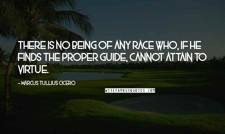 Marcus Tullius Cicero Quotes: There is no being of any race who, if he finds the proper guide, cannot attain to virtue.