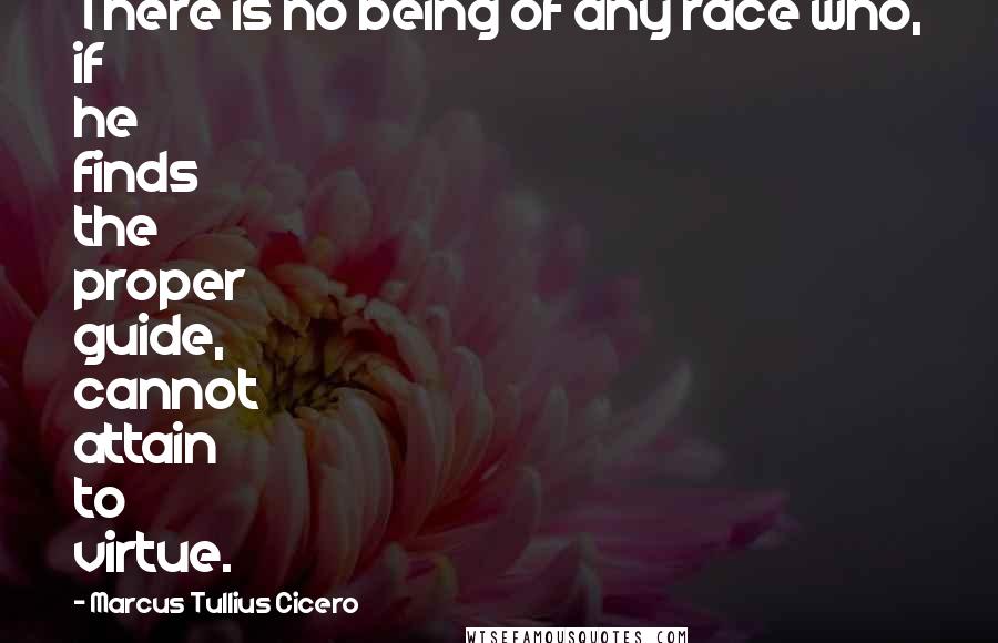 Marcus Tullius Cicero Quotes: There is no being of any race who, if he finds the proper guide, cannot attain to virtue.