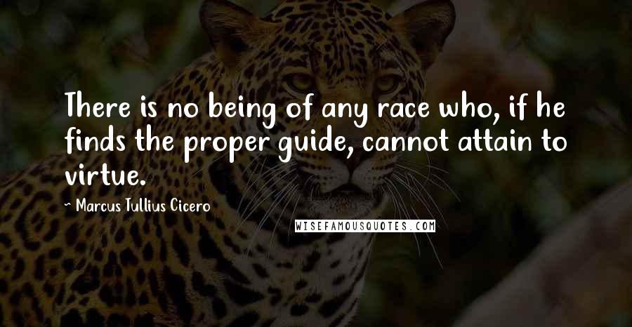 Marcus Tullius Cicero Quotes: There is no being of any race who, if he finds the proper guide, cannot attain to virtue.
